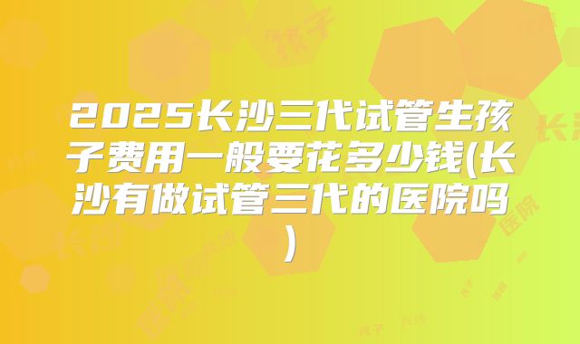 2025长沙三代试管生孩子费用一般要花多少钱(长沙有做试管三代的医院吗)