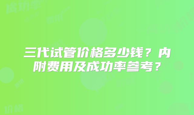 三代试管价格多少钱？内附费用及成功率参考？