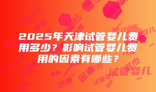 2025年天津试管婴儿费用多少？影响试管婴儿费用的因素有哪些？