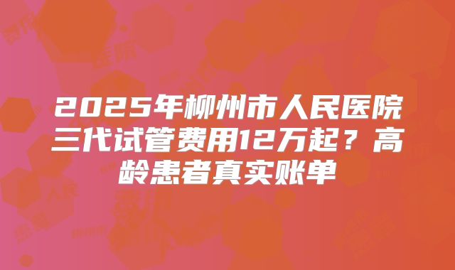 2025年柳州市人民医院三代试管费用12万起？高龄患者真实账单