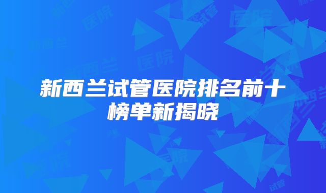 新西兰试管医院排名前十榜单新揭晓