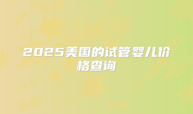 2025美国的试管婴儿价格查询