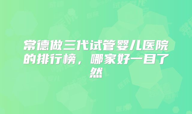 常德做三代试管婴儿医院的排行榜，哪家好一目了然