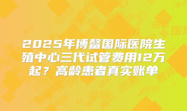 2025年博鳌国际医院生殖中心三代试管费用12万起?高龄患者真实账单