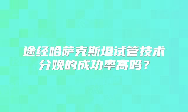 途经哈萨克斯坦试管技术分娩的成功率高吗？