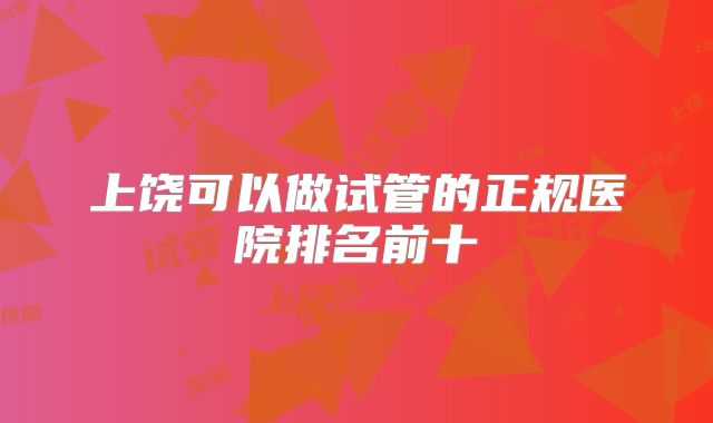 上饶可以做试管的正规医院排名前十