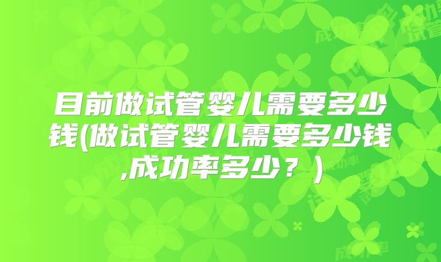 目前做试管婴儿需要多少钱(做试管婴儿需要多少钱,成功率多少？)