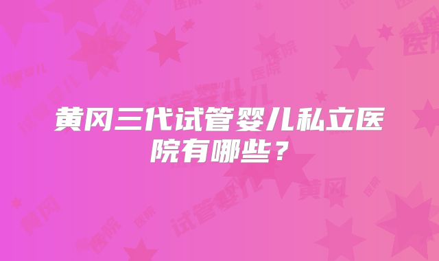 黄冈三代试管婴儿私立医院有哪些？