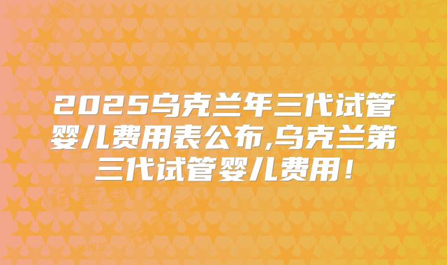 2025乌克兰年三代试管婴儿费用表公布,乌克兰第三代试管婴儿费用！