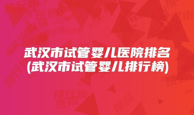 武汉市试管婴儿医院排名(武汉市试管婴儿排行榜)