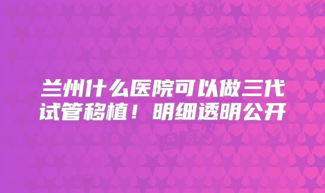 兰州什么医院可以做三代试管移植!明细透明公开
