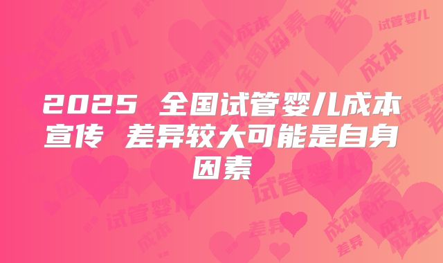 2025 全国试管婴儿成本宣传 差异较大可能是自身因素
