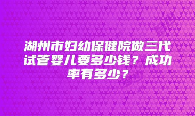 湖州市妇幼保健院做三代试管婴儿要多少钱？成功率有多少？