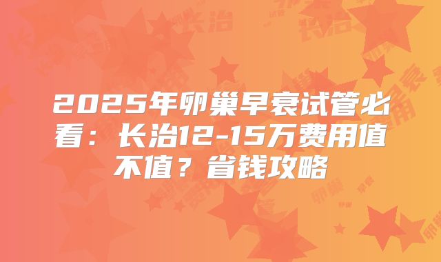 2025年卵巢早衰试管必看：长治12-15万费用值不值？省钱攻略