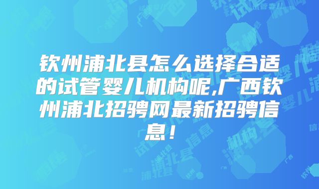 钦州浦北县怎么选择合适的试管婴儿机构呢,广西钦州浦北招骋网最新招骋信息！