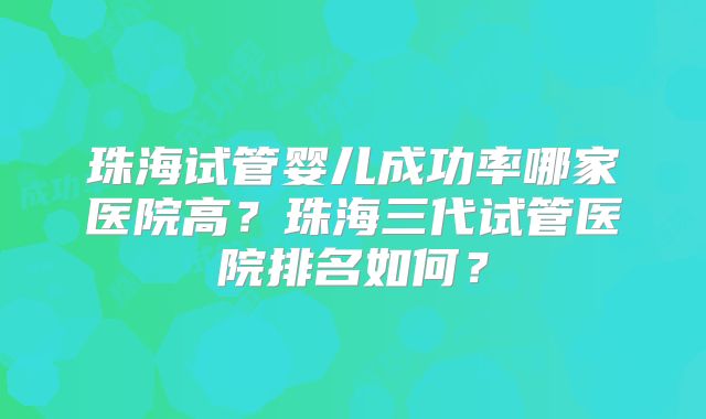 珠海试管婴儿成功率哪家医院高？珠海三代试管医院排名如何？