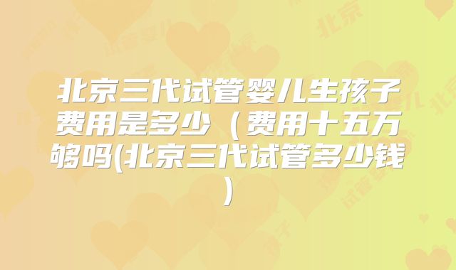 北京三代试管婴儿生孩子费用是多少（费用十五万够吗(北京三代试管多少钱)