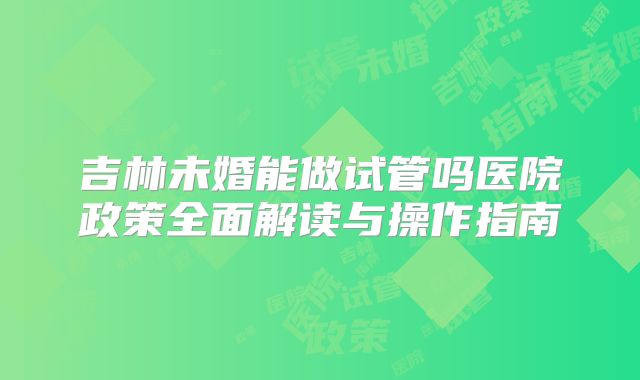 吉林未婚能做试管吗医院政策全面解读与操作指南