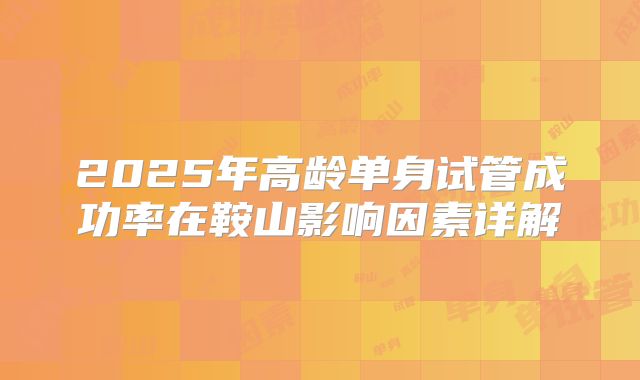 2025年高龄单身试管成功率在鞍山影响因素详解