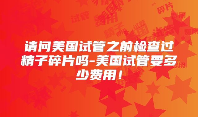请问美国试管之前检查过精子碎片吗-美国试管要多少费用！