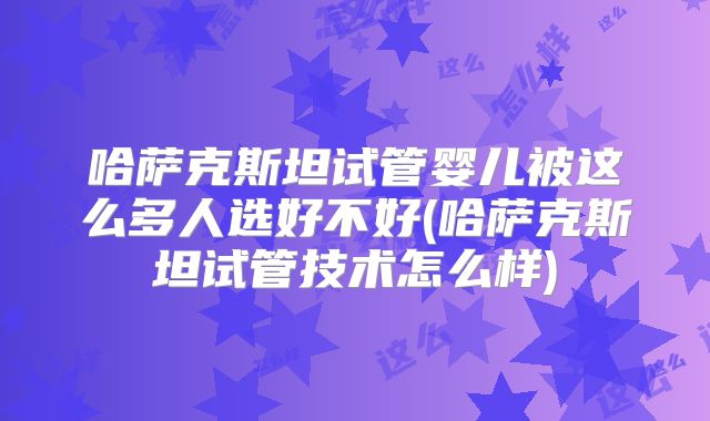 哈萨克斯坦试管婴儿被这么多人选好不好(哈萨克斯坦试管技术怎么样)
