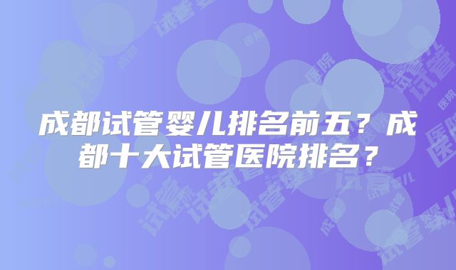 成都试管婴儿排名前五？成都十大试管医院排名？