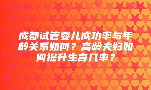 成都试管婴儿成功率与年龄关系如何？高龄夫妇如何提升生育几率？