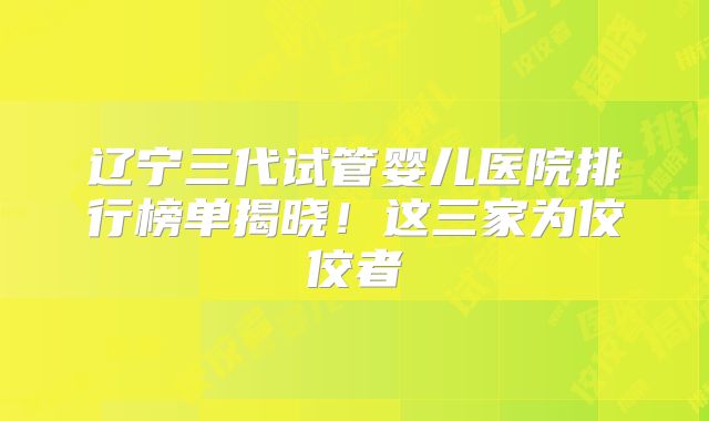 辽宁三代试管婴儿医院排行榜单揭晓！这三家为佼佼者