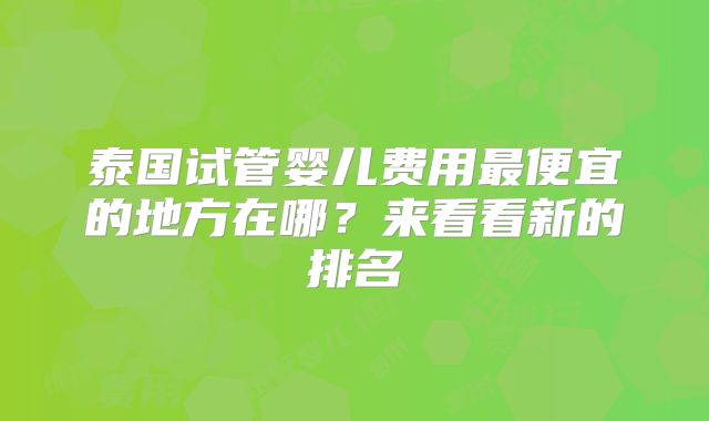 泰国试管婴儿费用最便宜的地方在哪？来看看新的排名