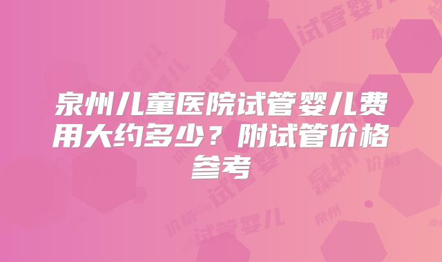 泉州儿童医院试管婴儿费用大约多少？附试管价格参考