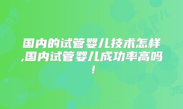 国内的试管婴儿技术怎样,国内试管婴儿成功率高吗！