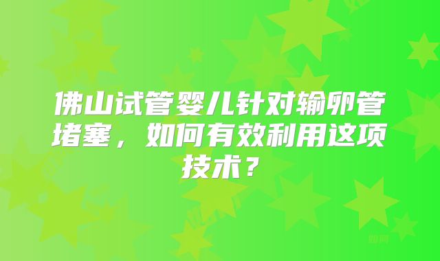 佛山试管婴儿针对输卵管堵塞，如何有效利用这项技术？