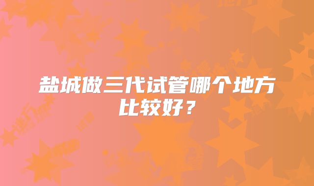 盐城做三代试管哪个地方比较好？