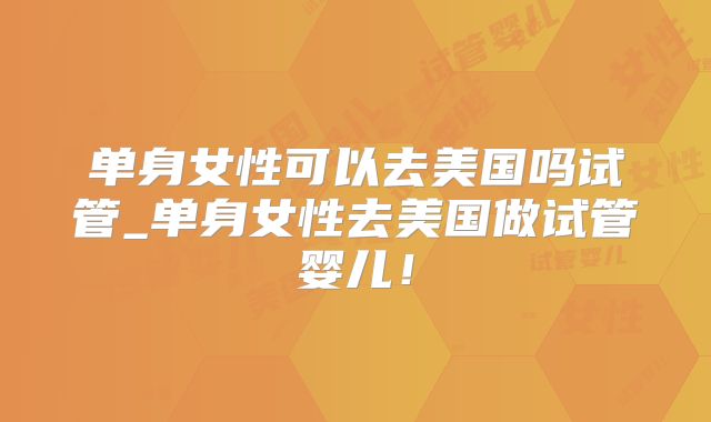 单身女性可以去美国吗试管_单身女性去美国做试管婴儿!