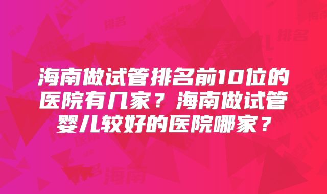 海南做试管排名前10位的医院有几家？海南做试管婴儿较好的医院哪家？