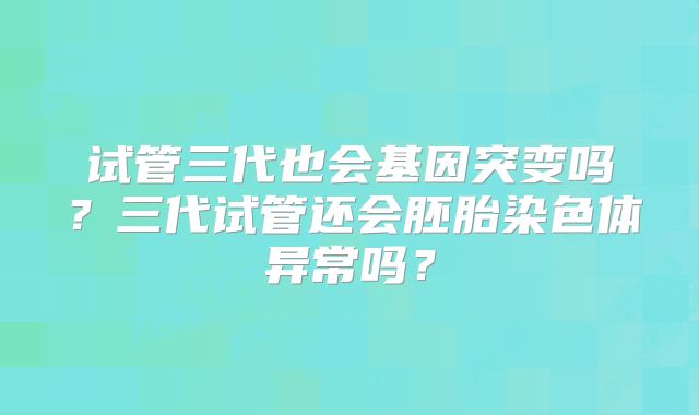 试管三代也会基因突变吗?三代试管还会胚胎染色体异常吗?