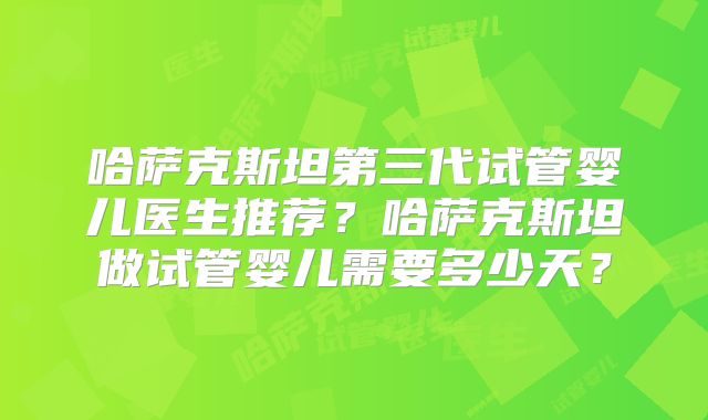 哈萨克斯坦第三代试管婴儿医生推荐？哈萨克斯坦做试管婴儿需要多少天？