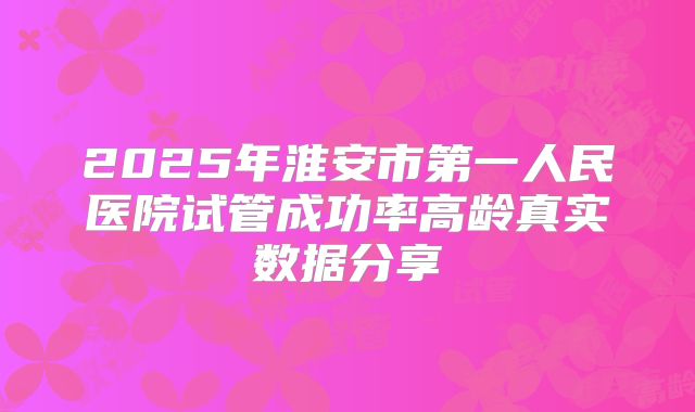 2025年淮安市第一人民医院试管成功率高龄真实数据分享