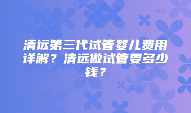 清远第三代试管婴儿费用详解？清远做试管要多少钱？