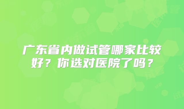 广东省内做试管哪家比较好？你选对医院了吗？
