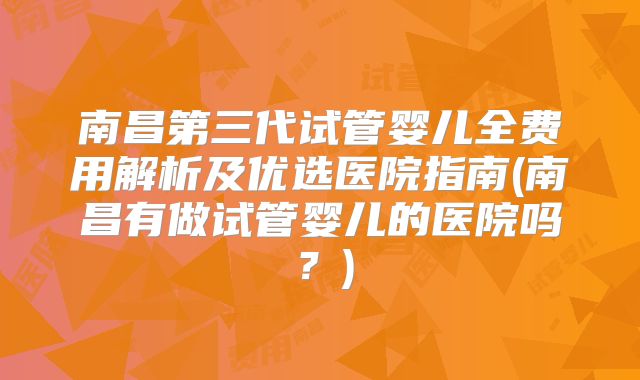 南昌第三代试管婴儿全费用解析及优选医院指南(南昌有做试管婴儿的医院吗？)