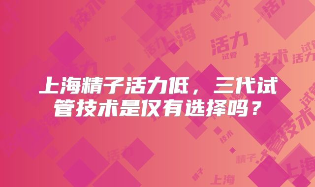 上海精子活力低，三代试管技术是仅有选择吗？