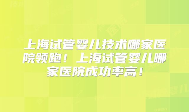 上海试管婴儿技术哪家医院领跑！上海试管婴儿哪家医院成功率高！