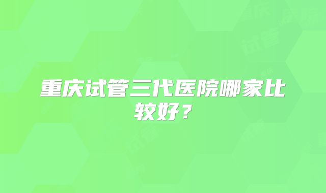 重庆试管三代医院哪家比较好？