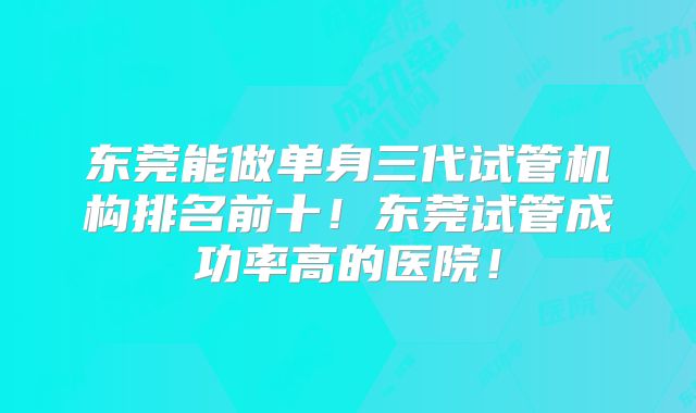 东莞能做单身三代试管机构排名前十！东莞试管成功率高的医院！
