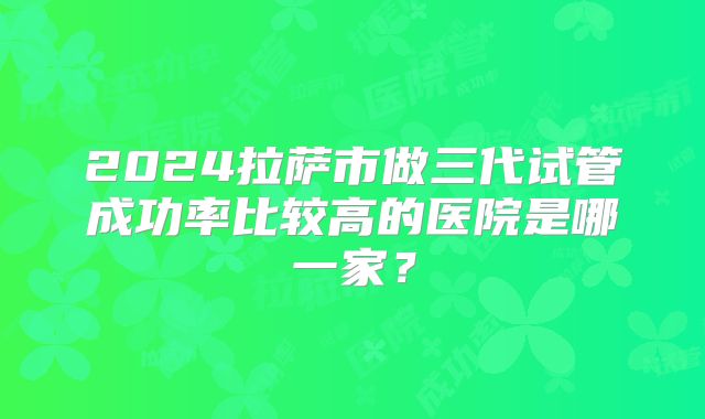 2024拉萨市做三代试管成功率比较高的医院是哪一家?