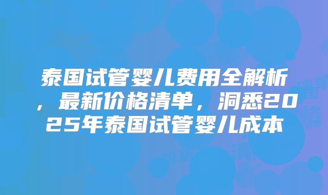 泰国试管婴儿费用全解析，最新价格清单，洞悉2025年泰国试管婴儿成本