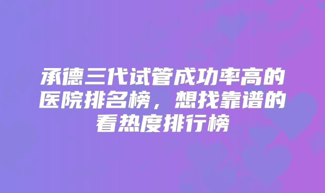 承德三代试管成功率高的医院排名榜，想找靠谱的看热度排行榜