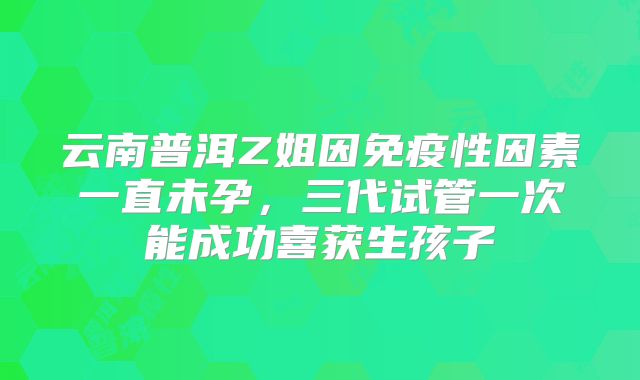 云南普洱Z姐因免疫性因素一直未孕,三代试管一次能成功喜获生孩子