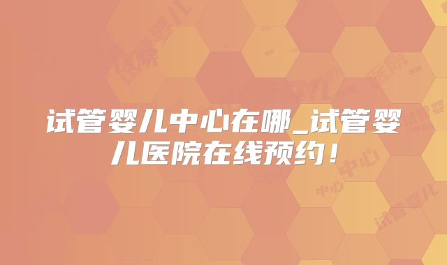 试管婴儿中心在哪_试管婴儿医院在线预约！